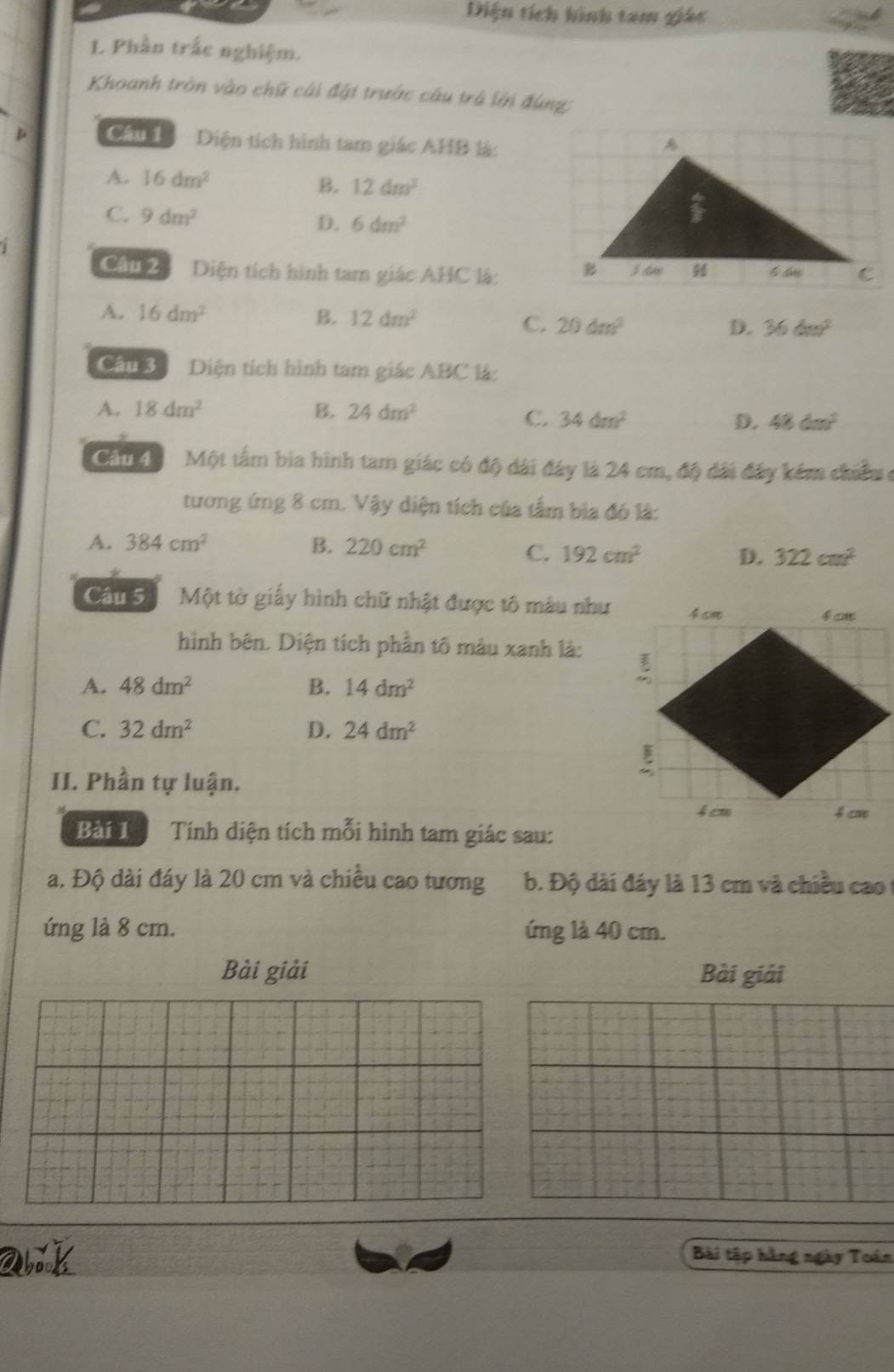 Diện tích hình tam giác
L Phần trắc nghiệm.
Khoanh tròn vào chữ cái đặt trước câu trá lới đùng:
p Câu Diện tích hình tam giác AHB là:
A. 16dm^2
B. 1.2dm^3
C. 9dm^2 D. 6dm^3
Câu 2 Diện tích hình tam giác AHC là:
A. 16dm^2 B. 12dm^2 D. 36dm^2
C. 20dm^2
Cần 3 Diện tích hình tam giác ABC là:
A. 18dm^2 B. 24dm^2
C. 34dm^2 D. 48dm^2
Cầu 4 Một tấm bia hình tam giác có độ dài đây là 24 cm, độ đài đây kém chiều ở
tương ứng 8 cm. Vậy diện tích của tầm bìa đó là:
A. 384cm^2 B. 220cm^2
C. 192cm^2 D. 322cm^2
Câu 5 Một tờ giấy hình chữ nhật được tô màu như
hình bên. Diện tích phần tô màu xanh là:
A. 48dm^2 B. 14dm^2
C. 32dm^2 D. 24dm^2
II. Phần tự luận.
Bài 1 Tính diện tích mỗi hình tam giác sau:
a. Độ dài đáy là 20 cm và chiều cao tương b. Độ dài đáy là 13 cm và chiều cao
ứng là 8 cm. ứng là 40 cm.
Bài giải Bài giải
a k Bài tập hằng ngày Toán