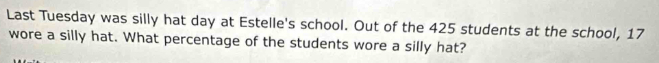 Last Tuesday was silly hat day at Estelle's school. Out of the 425 students at the school, 17
wore a silly hat. What percentage of the students wore a silly hat?