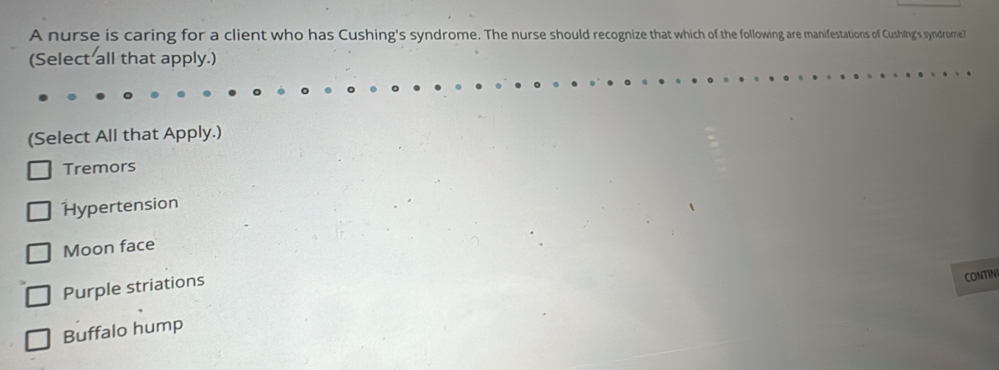 A nurse is caring for a client who has Cushing's syndrome. The nurse should recognize that which of the following are manifestations of Cushling's syndrome?
(Select all that apply.)
(Select All that Apply.)
Tremors
Hypertension
Moon face
Purple striations
CONTIN
Buffalo hump