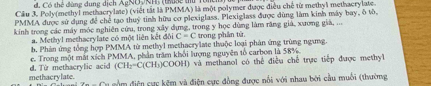 Có thể dùng dung dịch AgNO₃/NH₃ (thuộc thủ Toncns) (
Câu 3. Poly(methyl methacrylate) (viết tắt là PMMA) là một polymer được điều chế từ methyl methacrylate.
PMMA được sử dụng để chế tạo thuỷ tinh hữu cơ plexiglass. Plexiglass được dùng làm kính máy bay, ô tô,
kính trong các máy móc nghiên cứu, trong xây dựng, trong y học dùng làm răng giả, xương giả, ...
a. Methyl methacrylate có một liên kết đôi C=C trong phân tử.
b. Phản ứng tổng hợp PMMA từ methyl methacrylate thuộc loại phản ứng trùng ngưng.
c. Trong một mắt xích PMMA, phần trăm khối lượng nguyên tố carbon là 58%.
d. Từ methacrylic acid (CH_2=C(CH_3)COOH) và methanol có thể điều chế trực tiếp được methyl
methacrylate.
n-C Su gồm điện cực kẽm và điện cực đồng được nối với nhau bởi cầu muối (thường