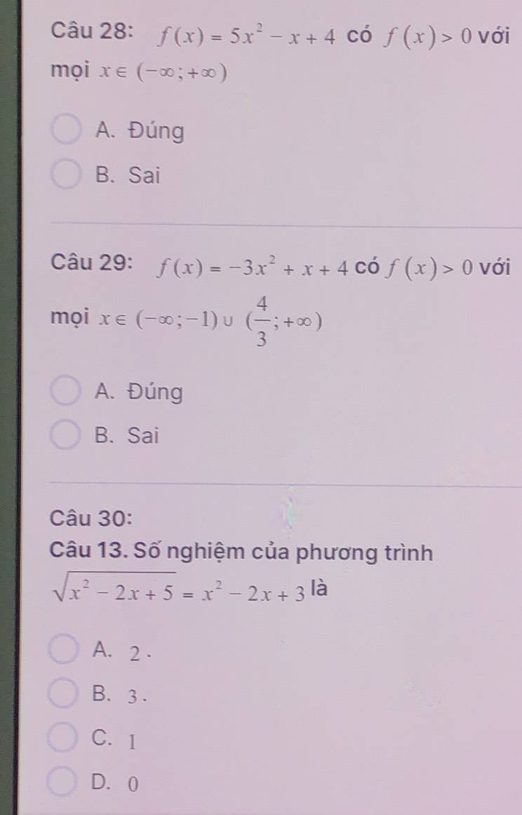 f(x)=5x^2-x+4 có f(x)>0 với
mọi x∈ (-∈fty ;+∈fty )
A. Đúng
B. Sai
Câu 29: f(x)=-3x^2+x+4 có f(x)>0 với
mọi x∈ (-∈fty ;-1)∪ ( 4/3 ;+∈fty )
A. Đúng
B. Sai
Câu 30:
Câu 13. Số nghiệm của phương trình
sqrt(x^2-2x+5)=x^2-2x+3 là
A. 2.
B. 3.
C. 1
D. 0