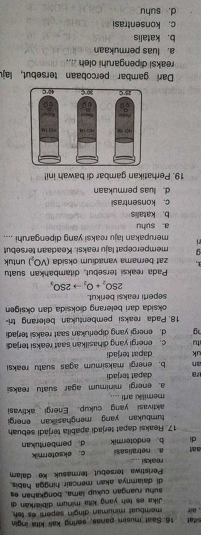 sifat 16. Saat musim panas, sering kali kita ingin
, air membuat minuman dingin seperti es teh.
Jika es teh yang Kita minum dibiarkan di
suhu ruangan cukup lama, bongkahan es
di dalamnya akan mencair hingga habis.
Peristiwa tersebut termasuk ke dalam
reaksi ..
aat a. netralisasi c. eksotermik
di b. endotermik d. pembentukan
17. Reaksi dapat terjadi apabila terjadi sebuah
tumbukan yang menghasilkan energi
aktivasi yang cukup. Energi aktivasi
memiliki arti ..
a. energi minimum agar suatu reaksi
ra dapat terjadi
an b. energi maksimum agas suatu reaksi
uk dapat terjadi
tu c. energi yang dihasilkan saat reaksi terjadi
ng d. energi yang diperlukan saat reaksi terjadi
18. Pada reaksi pembentukan belerang tri-
oksida dari belerang dioksida dan oksigen
seperti reaksi berikut.
2SO_2+O_2to 2SO_3
Pada reaksi tersebut, ditambahkan suatu
a, zat bernama vanadium oksida (VO_2) untuk
g mempercepat laju reaksi. Keadaan tersebut
ri merupakan laju reaksi yang dipengaruhi ....
a. suhu
b. katalis
c. konsentrasi
d. luas permukaan
19. Perhatikan gambar di bawah ini!
Dari gambar percobaan tersebut, laju
reaksi dipengaruhi oleh
a. luas permukaan
b. katalis
c. konsentrasi
d. suhu