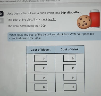 =43984/81q=19 
0 Jess buys a biscuit and a drink which cost 50p altogether. 
The cost of the biscuit is a multiple of 3
The drink costs more than 30p. 
What could the cost of the biscuit and drink be? Write four possible 
combinations in the table.