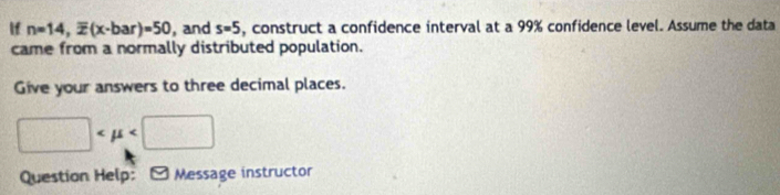 If n=14, overline x(x-bar)=50 , and s=5 , construct a confidence interval at a 99% confidence level. Assume the data 
came from a normally distributed population. 
Give your answers to three decimal places.
□
Question Help: * Message instructor