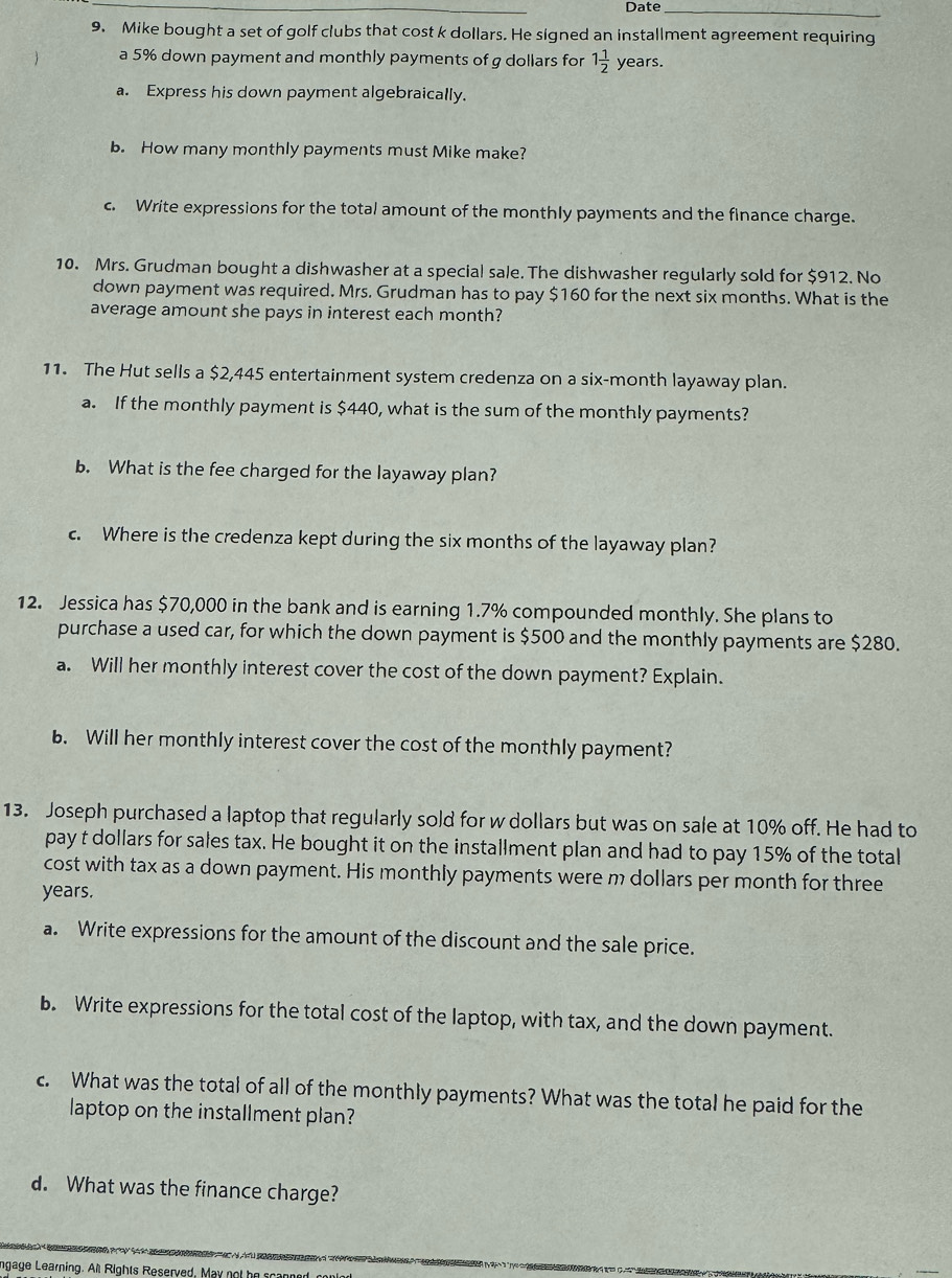 Date_ 
9. Mike bought a set of golf clubs that cost k dollars. He signed an installment agreement requiring 
a 5% down payment and monthly payments of g dollars for 1 1/2  years. 
a. Express his down payment algebraically. 
b. How many monthly payments must Mike make? 
c. Write expressions for the total amount of the monthly payments and the finance charge. 
10. Mrs. Grudman bought a dishwasher at a special sale. The dishwasher regularly sold for $912. No 
down payment was required. Mrs. Grudman has to pay $160 for the next six months. What is the 
average amount she pays in interest each month? 
11. The Hut sells a $2,445 entertainment system credenza on a six-month layaway plan. 
a. If the monthly payment is $440, what is the sum of the monthly payments? 
b. What is the fee charged for the layaway plan? 
c. Where is the credenza kept during the six months of the layaway plan? 
12. Jessica has $70,000 in the bank and is earning 1.7% compounded monthly. She plans to 
purchase a used car, for which the down payment is $500 and the monthly payments are $280. 
a. Will her monthly interest cover the cost of the down payment? Explain. 
b. Will her monthly interest cover the cost of the monthly payment? 
13. Joseph purchased a laptop that regularly sold for w dollars but was on sale at 10% off. He had to 
pay t dollars for sales tax. He bought it on the installment plan and had to pay 15% of the total 
cost with tax as a down payment. His monthly payments were m dollars per month for three
years. 
a. Write expressions for the amount of the discount and the sale price. 
b. Write expressions for the total cost of the laptop, with tax, and the down payment. 
c. What was the total of all of the monthly payments? What was the total he paid for the 
laptop on the installment plan? 
d. What was the finance charge? 
ngage Learning. All Rights Reserved, Ma y n