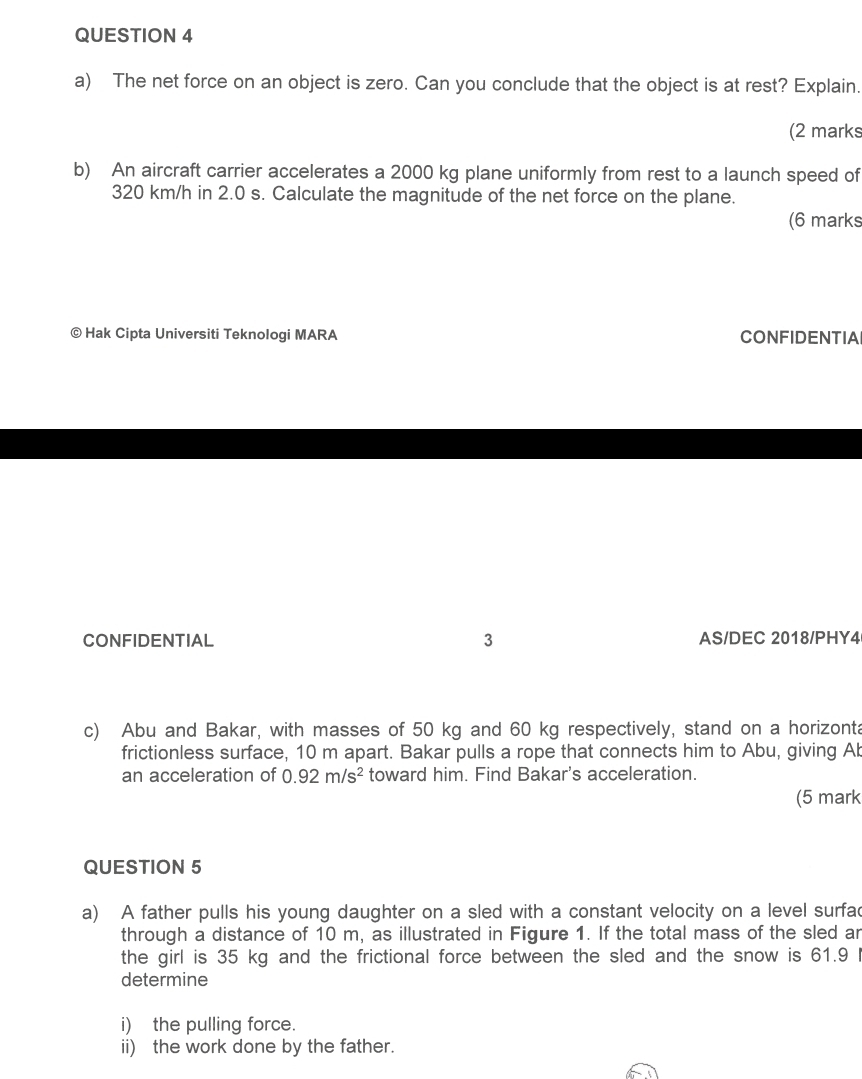 The net force on an object is zero. Can you conclude that the object is at rest? Explain. 
(2 marks 
b) An aircraft carrier accelerates a 2000 kg plane uniformly from rest to a launch speed of
320 km/h in 2.0 s. Calculate the magnitude of the net force on the plane. 
(6 marks 
© Hak Cipta Universiti Teknologi MARA CONFIDENTIA 
CONFIDENTIAL 3 AS/DEC 2018/PHY4 
c) Abu and Bakar, with masses of 50 kg and 60 kg respectively, stand on a horizonta 
frictionless surface, 10 m apart. Bakar pulls a rope that connects him to Abu, giving Ab 
an acceleration of 0.92m/s^2 toward him. Find Bakar's acceleration. 
(5 mark 
QUESTION 5 
a) A father pulls his young daughter on a sled with a constant velocity on a level surfac 
through a distance of 10 m, as illustrated in Figure 1. If the total mass of the sled ar 
the girl is 35 kg and the frictional force between the sled and the snow is 61.9 I 
determine 
i) the pulling force. 
ii) the work done by the father.