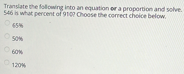 Translate the following into an equation or a proportion and solve.
546 is what percent of 910? Choose the correct choice below.
65%
50%
60%
120%