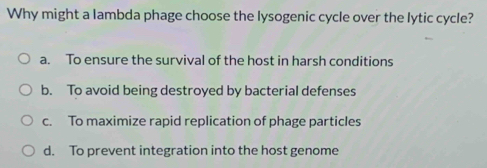 Why might a lambda phage choose the lysogenic cycle over the lytic cycle?
a. To ensure the survival of the host in harsh conditions
b. To avoid being destroyed by bacterial defenses
c. To maximize rapid replication of phage particles
d. To prevent integration into the host genome