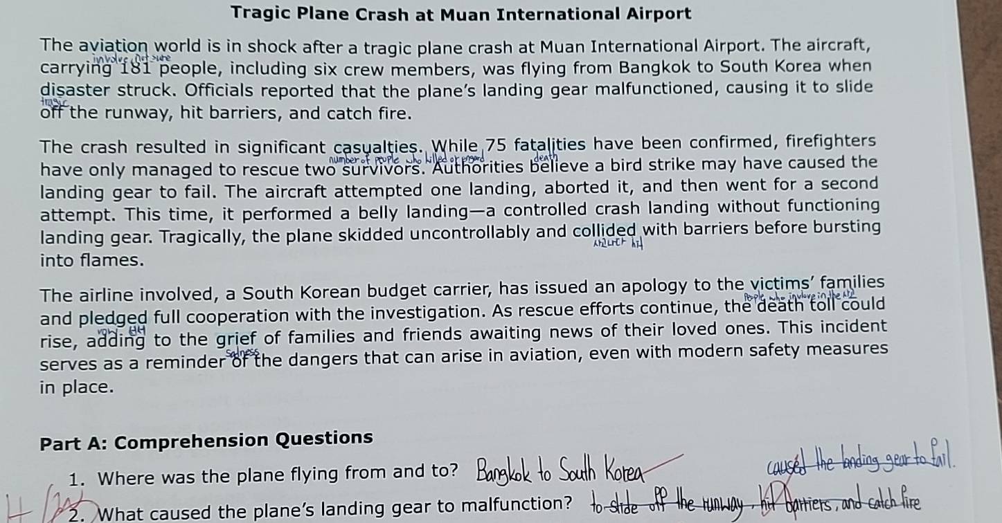 Tragic Plane Crash at Muan International Airport 
The aviation world is in shock after a tragic plane crash at Muan International Airport. The aircraft, 
carrying 181 people, including six crew members, was flying from Bangkok to South Korea when 
disaster struck. Officials reported that the plane’s landing gear malfunctioned, causing it to slide 
off the runway, hit barriers, and catch fire. 
The crash resulted in significant casualties. While 75 fatalities have been confirmed, firefighters 
have only managed to rescue two survivors. Authorities believe a bird strike may have caused the 
landing gear to fail. The aircraft attempted one landing, aborted it, and then went for a second 
attempt. This time, it performed a belly landing—a controlled crash landing without functioning 
landing gear. Tragically, the plane skidded uncontrollably and collided with barriers before bursting 
into flames. 
The airline involved, a South Korean budget carrier, has issued an apology to the victims' families 
and pledged full cooperation with the investigation. As rescue efforts continue, the death toll could 
rise, adding to the grief of families and friends awaiting news of their loved ones. This incident 
serves as a reminder of the dangers that can arise in aviation, even with modern safety measures 
in place. 
Part A: Comprehension Questions 
1. Where was the plane flying from and to? 
2. What caused the plane's landing gear to malfunction?