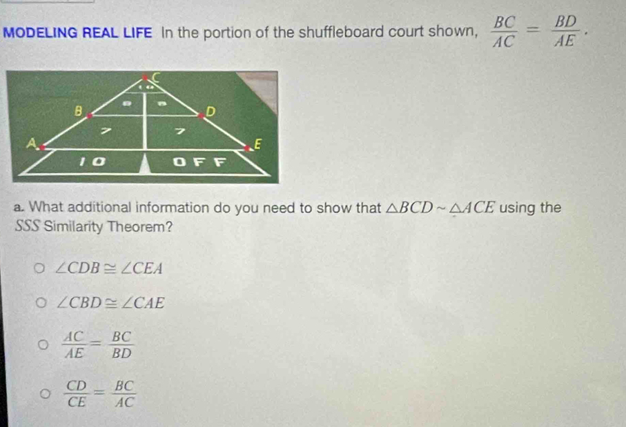 MODELING REAL LIFE In the portion of the shuffleboard court shown,  BC/AC = BD/AE . 
a. What additional information do you need to show that △ BCDsim △ ACE using the
SSS Similarity Theorem?
∠ CDB≌ ∠ CEA
∠ CBD≌ ∠ CAE
 AC/AE = BC/BD 
 CD/CE = BC/AC 