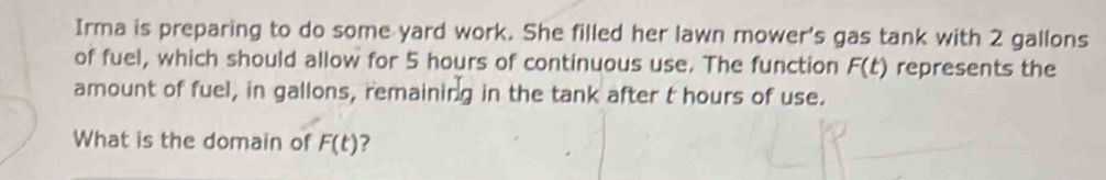 Irma is preparing to do some yard work. She filled her lawn mower's gas tank with 2 gallons
of fuel, which should allow for 5 hours of continuous use. The function F(t) represents the 
amount of fuel, in gallons, remaining in the tank after t hours of use. 
What is the domain of F(t) ?