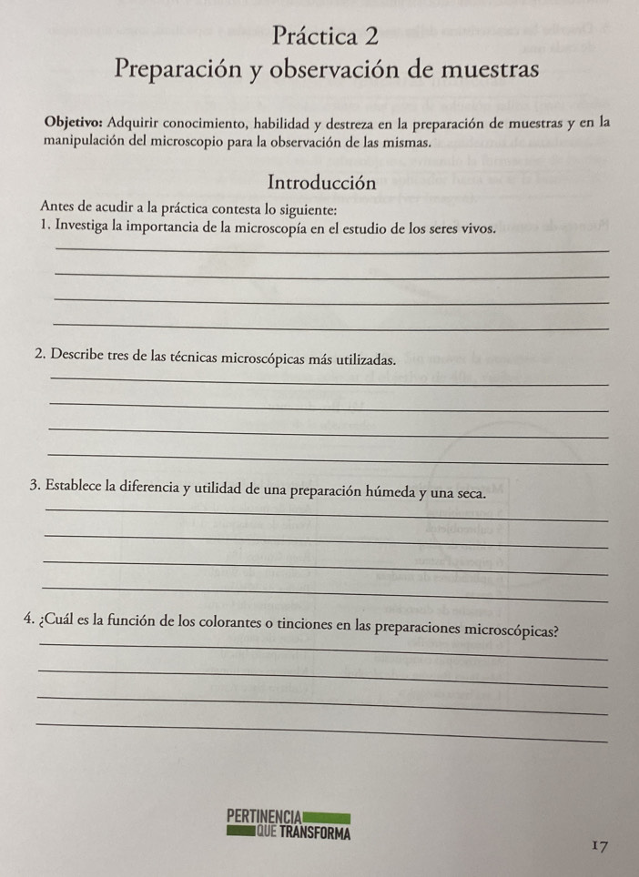 Práctica 2 
Preparación y observación de muestras 
Objetivo: Adquirir conocimiento, habilidad y destreza en la preparación de muestras y en la 
manipulación del microscopio para la observación de las mismas. 
Introducción 
Antes de acudir a la práctica contesta lo siguiente: 
1. Investiga la importancia de la microscopía en el estudio de los seres vivos. 
_ 
_ 
_ 
_ 
2. Describe tres de las técnicas microscópicas más utilizadas. 
_ 
_ 
_ 
_ 
_ 
3. Establece la diferencia y utilidad de una preparación húmeda y una seca. 
_ 
_ 
_ 
_ 
4. ¿Cuál es la función de los colorantes o tinciones en las preparaciones microscópicas? 
_ 
_ 
_ 
PERTINENCIA 
IQUE TRANSFORMA 
17