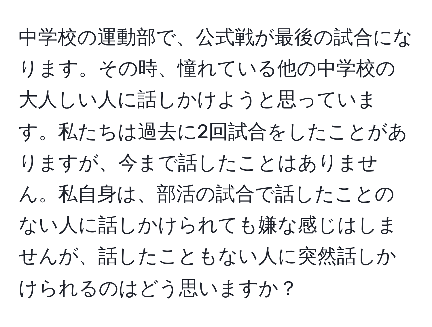 中学校の運動部で、公式戦が最後の試合になります。その時、憧れている他の中学校の大人しい人に話しかけようと思っています。私たちは過去に2回試合をしたことがありますが、今まで話したことはありません。私自身は、部活の試合で話したことのない人に話しかけられても嫌な感じはしませんが、話したこともない人に突然話しかけられるのはどう思いますか？