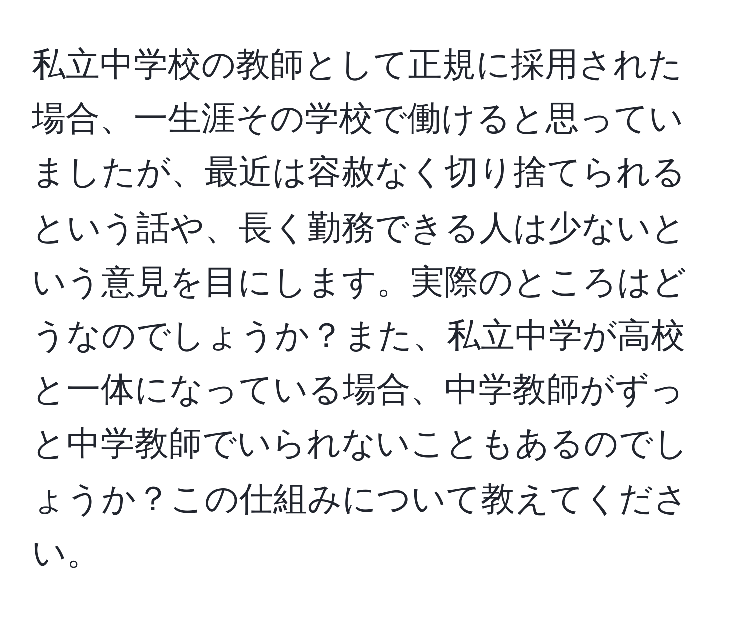 私立中学校の教師として正規に採用された場合、一生涯その学校で働けると思っていましたが、最近は容赦なく切り捨てられるという話や、長く勤務できる人は少ないという意見を目にします。実際のところはどうなのでしょうか？また、私立中学が高校と一体になっている場合、中学教師がずっと中学教師でいられないこともあるのでしょうか？この仕組みについて教えてください。