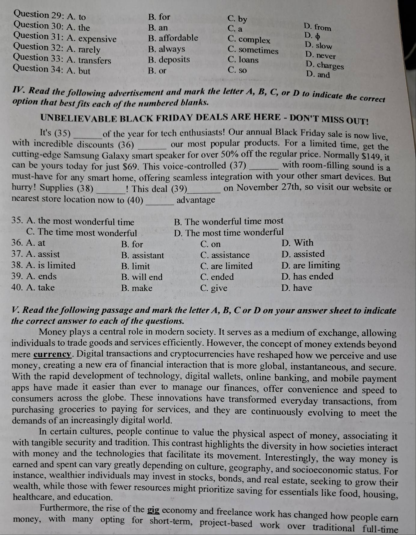 to B. for C. by
Question  30: A. the B. an C. a
D. from
D. φ
Question  31: A. expensive B. affordable C. complex
D. slow
Question 32: A. rarely B. always C. sometimes D. never
Question 33: A. transfers B. deposits C. loans
Question 34: A. but B. or C. so
D. charges
D. and
IV. Read the following advertisement and mark the letter A, B, C, or D to indicate the correct
option that best fits each of the numbered blanks.
UNBELIEVABLE BLACK FRIDAY DEALS ARE HERE - DON'T MISS OUT!
It's (35)_ of the year for tech enthusiasts! Our annual Black Friday sale is now live,
with incredible discounts (36) _our most popular products. For a limited time, get the
cutting-edge Samsung Galaxy smart speaker for over 50% off the regular price. Normally $149, it
can be yours today for just $69. This voice-controlled (37) _with room-filling sound is a
must-have for any smart home, offering seamless integration with your other smart devices. But
hurry! Supplies (38) _! This deal (39)_ on November 27th, so visit our website or
nearest store location now to (40)_ advantage
35. A. the most wonderful time B. The wonderful time most
C. The time most wonderful D. The most time wonderful
36. A. at B. for C. on D. With
37. A. assist B. assistant C. assistance D. assisted
38. A. is limited B. limit C. are limited D. are limiting
39. A. ends B. will end C. ended D. has ended
40. A. take B. make C. give D. have
V. Read the following passage and mark the letter A, B, C or D on your answer sheet to indicate
the correct answer to each of the questions.
Money plays a central role in modern society. It serves as a medium of exchange, allowing
individuals to trade goods and services efficiently. However, the concept of money extends beyond
mere currency. Digital transactions and cryptocurrencies have reshaped how we perceive and use
money, creating a new era of financial interaction that is more global, instantaneous, and secure.
With the rapid development of technology, digital wallets, online banking, and mobile payment
apps have made it easier than ever to manage our finances, offer convenience and speed to
consumers across the globe. These innovations have transformed everyday transactions, from
purchasing groceries to paying for services, and they are continuously evolving to meet the
demands of an increasingly digital world.
In certain cultures, people continue to value the physical aspect of money, associating it
with tangible security and tradition. This contrast highlights the diversity in how societies interact
with money and the technologies that facilitate its movement. Interestingly, the way money is
earned and spent can vary greatly depending on culture, geography, and socioeconomic status. For
instance, wealthier individuals may invest in stocks, bonds, and real estate, seeking to grow their
wealth, while those with fewer resources might prioritize saving for essentials like food, housing,
healthcare, and education.
Furthermore, the rise of the gig economy and freelance work has changed how people earn
money, with many opting for short-term, project-based work over traditional full-time