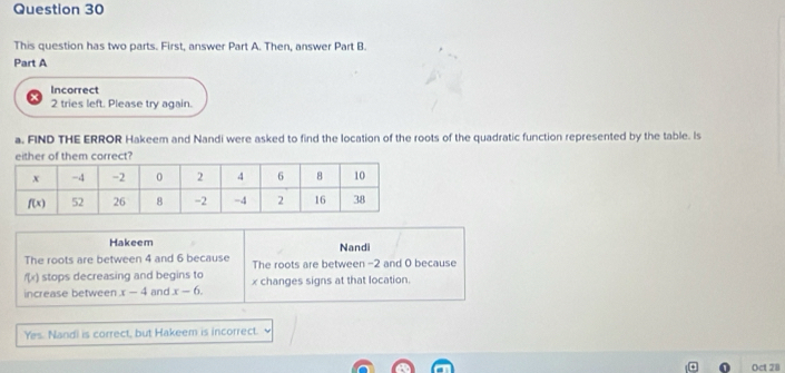 This question has two parts. First, answer Part A. Then, answer Part B.
Part A
Incorrect
2 tries left. Please try again.
a. FIND THE ERROR Hakeem and Nandi were asked to find the location of the roots of the quadratic function represented by the table. Is
either of them correct?
Hakeem Nandi
The roots are between 4 and 6 because The roots are between -2 and 0 because
f(x) stops decreasing and begins to
increase between x-4 and x-6. x changes signs at that location.
Yes. Nandi is correct, but Hakeem is incorrect.
Oct 28