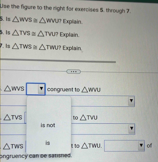 Use the figure to the right for exercises 5. through 7. 
5. Is △ WVS≌ △ WVU ? Explain. 
5. Is △ TVS≌ △ TVU ? Explain. 
7. Is △ TWS≌ △ TWU ? Explain. 
. △ WVS □ F congruent to △ WVU
△ TVS
to △ TVU
is not 
is
△ TWS t to △ TWU.□ of 
ongruency can de satistied.