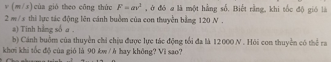 v (m/s) của gió theo công thức F=av^2 , ở đó a là một hằng số. Biết rằng, khi tốc độ gió là
2m/s thì lực tác động lên cánh buồm của con thuyền bằng 120 N. 
a) Tính hằng số a. 
b) Cánh buồm của thuyền chỉ chịu được lực tác động tối đa là 12000 N. Hỏi con thuyền có thể ra 
khơi khi tốc độ của gió là 90 km / h hay không? Vì sao?