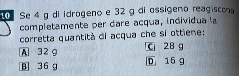 Se 4 g di idrogeno e 32 g di ossigeno reagiscono
completamente per dare acqua, individua la
corretta quantità di acqua che si ottiene:
C 28 g
A 32 g
B 36 g
D 16 g