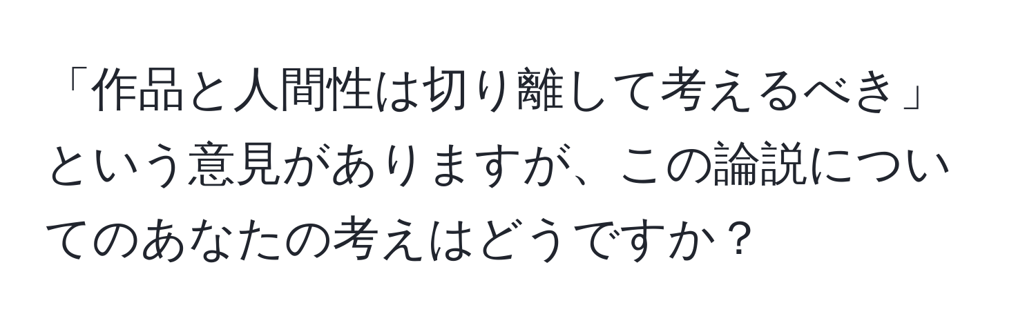 「作品と人間性は切り離して考えるべき」という意見がありますが、この論説についてのあなたの考えはどうですか？