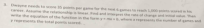 Dwayne needs to score 35 points per game for the next 6 games to reach 1,000 points scored in his 
career. Assume the relationship is linear. Find and interpret the rate of change and initial value. Then 
write the equation of the function in the form y=mx+b , where x represents the number of games and
y represents the total points scored.