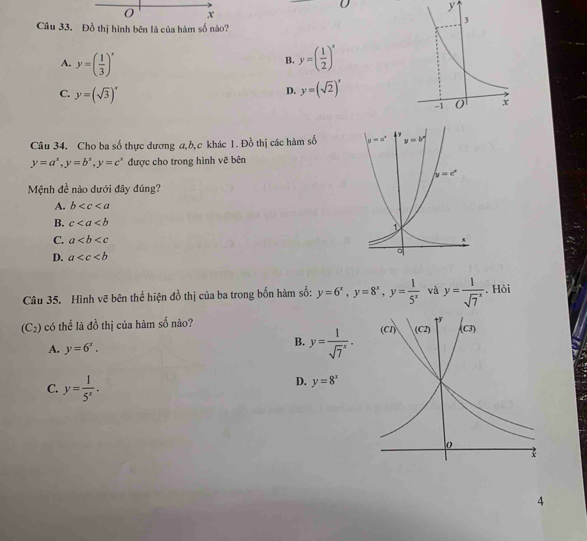 Đồ thị hình bên là của hàm số nào?
A. y=( 1/3 )^x
B. y=( 1/2 )^x
C. y=(sqrt(3))^x
D. y=(sqrt(2))^x
Câu 34. Cho ba số thực dương a,b,c khác 1. Đồ thị các hàm số
y=a^x,y=b^x,y=c^x được cho trong hình vẽ bên
Mệnh đề nào dưới đây đúng?
A. b
B. c
C. a
D. a
Câu 35. Hình vẽ bên thể hiện đồ thị của ba trong bốn hàm số: y=6^x,y=8^x,y= 1/5^x  và y=frac 1(sqrt(7)^x). Hỏi
(C_2) có thể là đồ thị của hàm số nào?
A. y=6^x.
B. y=frac 1(sqrt(7)^x).
C. y= 1/5^x .
D. y=8^x
4