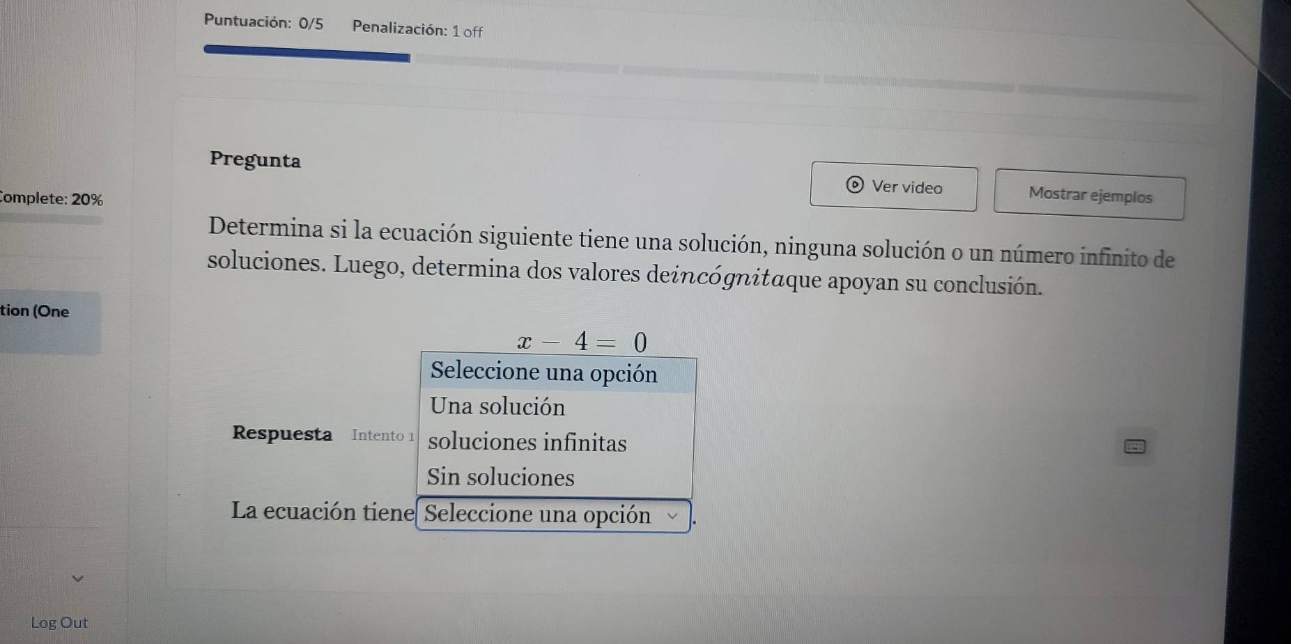 Puntuación: 0/5 Penalización: 1 off
Pregunta Mostrar ejemplos
Complete: 20%
Ver video
Determina si la ecuación siguiente tiene una solución, ninguna solución o un número infinito de
soluciones. Luego, determina dos valores deincógnitaque apoyan su conclusión.
tion (One
x-4=0
Seleccione una opción
Una solución
Respuesta Intento 1 soluciones infinitas
Sin soluciones
La ecuación tiene| Seleccione una opción
Log Out