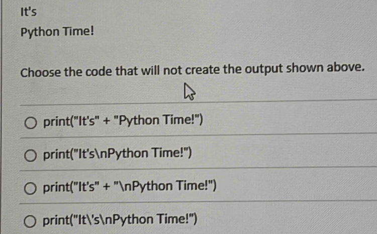 It's
Python Time!
Choose the code that will not create the output shown above.
print("It's" + "Python Time!")
print("It'snPython Time!")
print("It's" + "nPython Time!")
print("It'snPython Time!")