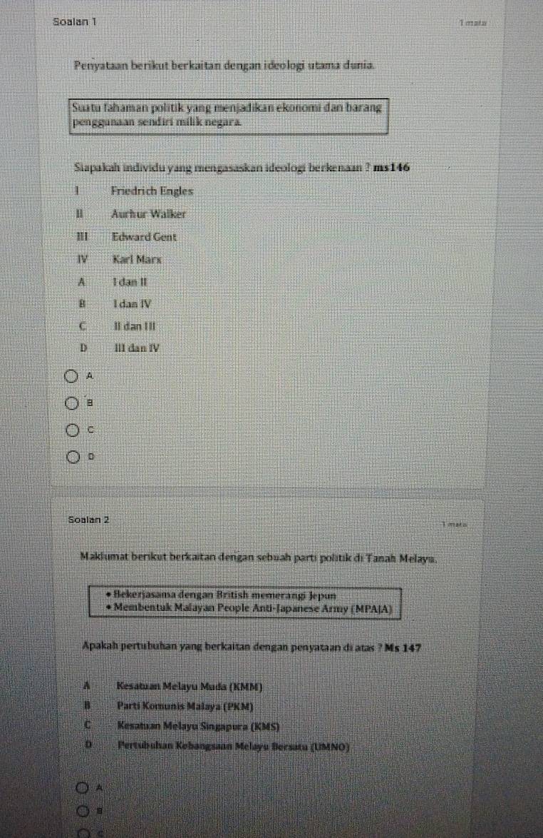 Soalan 1 T mata
Penyataan berikut berkaitan dengan ideologi utama dunia.
Suatu fahaman politik yang menjadikan ekonomi dan barang
penggunaan sendiri milik negara.
Siapakah individu yang mengasaskan ideologi berkenaan ? ms146
| Friedrich Engles
H Aurhur Walker
m Edward Gent
Ⅳ Karl Marx
A I dan II
B I dam IV
C II dan I II
D III dan IV
A
B
C
Soalan 2 T mato
Maklumat berikut berkaitan dengan sebuah parti politik di Tanah Melayu.
* Bekerjasama dengan British memerangi Jepun
* Membentuk Malayan People Anti-Japanese Army (MPAJA)
Apakah pertubuhan yang berkaitan dengan penyataan di atas ? Ms 147
A Kesatuan Melayu Muda (KMM)
B Parti Komunis Malaya (PKM)
Kesatuan Melayu Singapura (KMS)
D. Pertubuhan Kobangsaan Melayu Becsatu (UMNO)
A
8