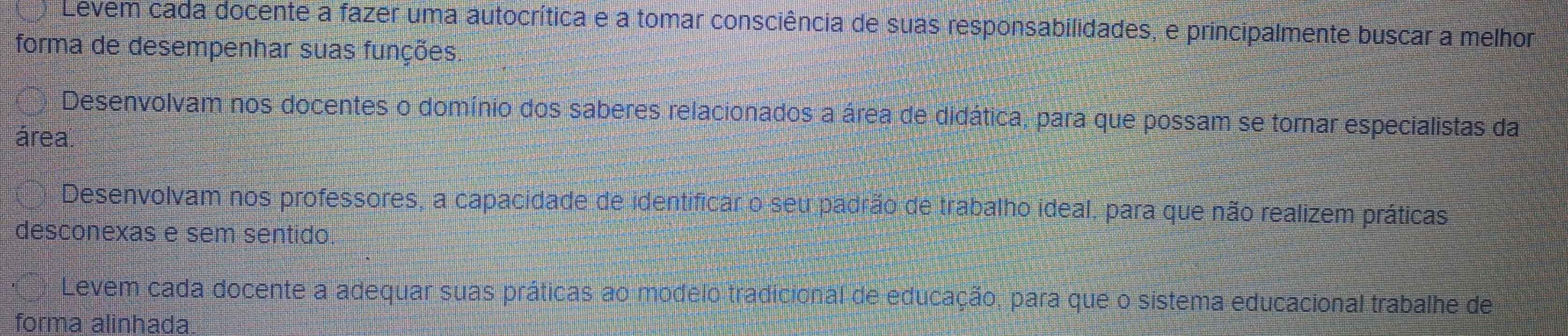 Levem cada docente a fazer uma autocrítica e a tomar consciência de suas responsabilidades, e principalmente buscar a melhor 
forma de desempenhar suas funções. 
Desenvolvam nos docentes o domínio dos saberes relacionados a área de didática, para que possam se tornar especialistas da 
área. 
Desenvolvam nos professores, a capacidade de identificar o seu padrão de trabalho ideal, para que não realizem práticas 
desconexas e sem sentido 
Levem cada docente a adequar suas práticas ao modelo tradicional de educação, para que o sistema educacional trabalhe de 
forma alinhada