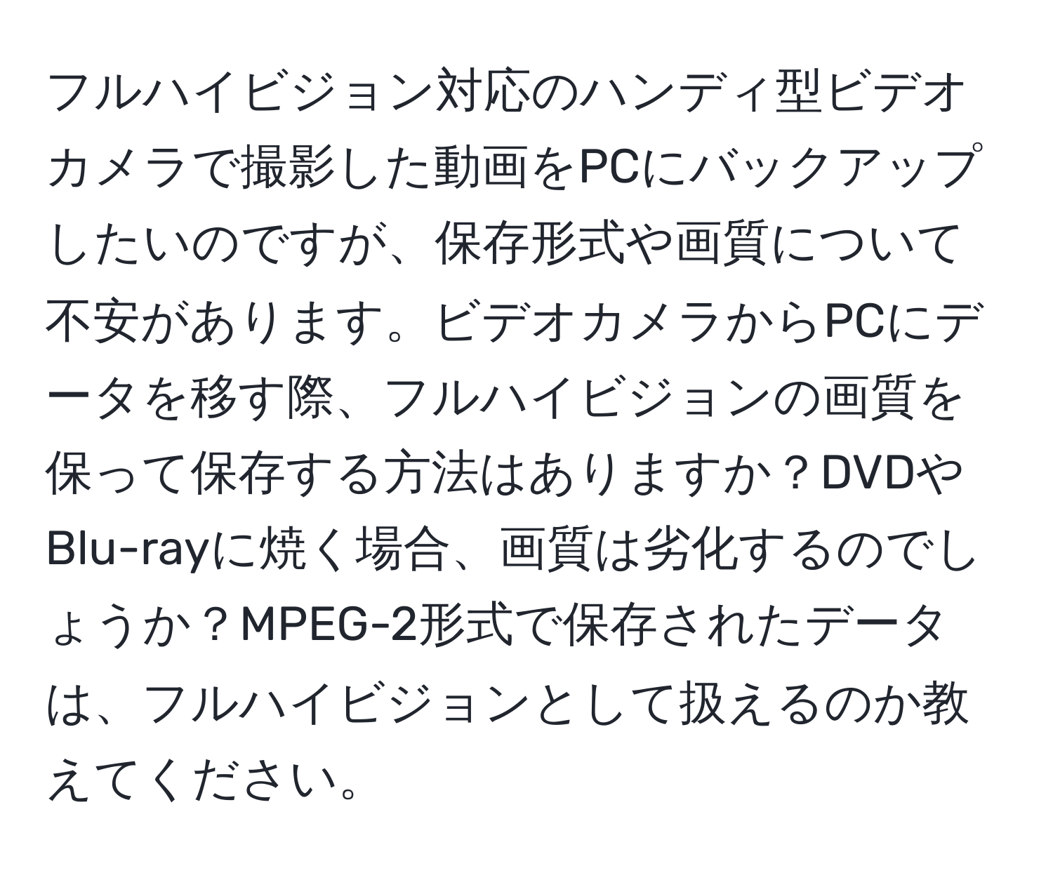 フルハイビジョン対応のハンディ型ビデオカメラで撮影した動画をPCにバックアップしたいのですが、保存形式や画質について不安があります。ビデオカメラからPCにデータを移す際、フルハイビジョンの画質を保って保存する方法はありますか？DVDやBlu-rayに焼く場合、画質は劣化するのでしょうか？MPEG-2形式で保存されたデータは、フルハイビジョンとして扱えるのか教えてください。