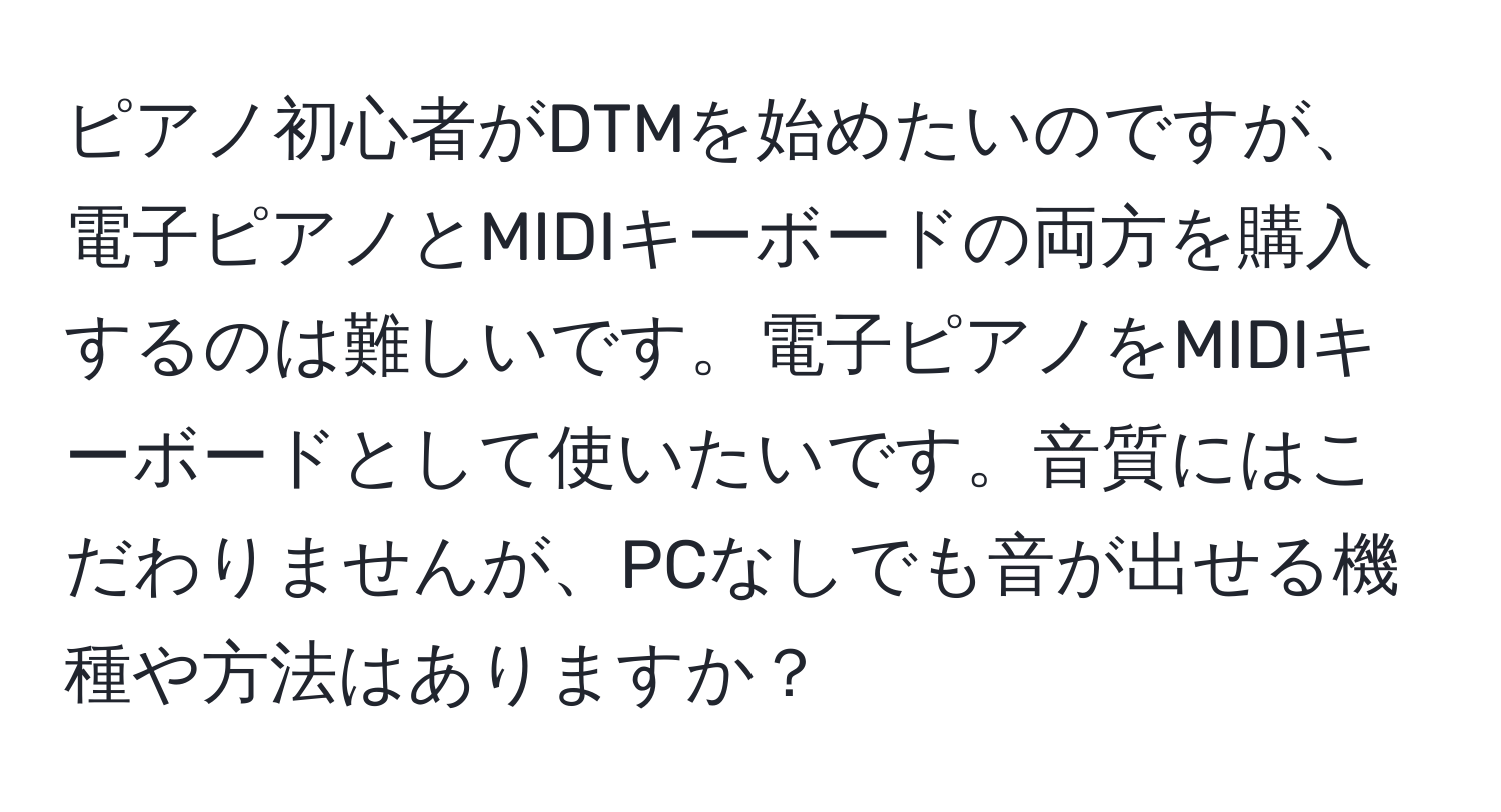 ピアノ初心者がDTMを始めたいのですが、電子ピアノとMIDIキーボードの両方を購入するのは難しいです。電子ピアノをMIDIキーボードとして使いたいです。音質にはこだわりませんが、PCなしでも音が出せる機種や方法はありますか？