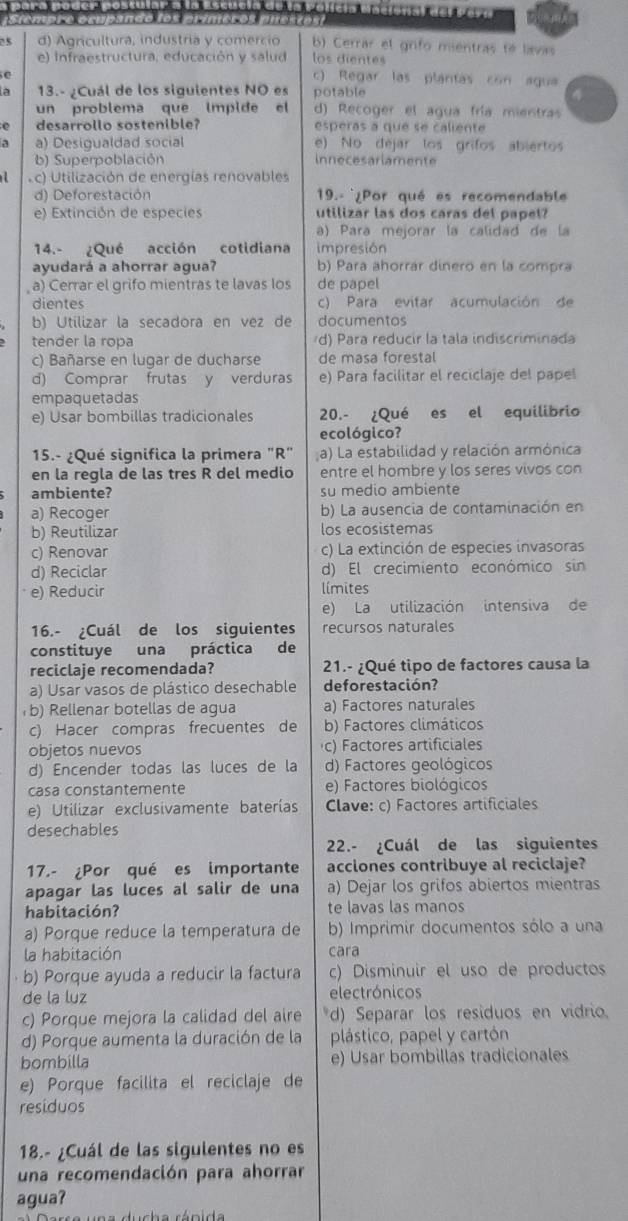 iempro osupando los prímeros puesão
25 d) Agricultura, industría y comercio b) Cerrar el grifo mientras te lavas
e) Infraestructura, educación y salud los dientes
e c) Regar las plantas con agua
a  13.- ¿Cuál de los siguientes NO es potable
un problema que impide el d) Recoger el agua fría mientras
desarrollo sostenible? esperas a que se caliente
a) Desigualdad social e) No dejar los grifos abiertos
b) Superpoblación innecesariamente
c) Utilización de energías renovables
d) Deforestación  19.- ¿Por qué es recomendable
e) Extinción de especies utilizar las dos caras del papel?
a) Para mejorar la calidad de la
14.- ¿Qué acción cotidiana impresión
ayudará a ahorrar agua? b) Para ahorrár dinero en la compra
, a) Cerrar el grifo mientras te lavas los de papel
dientes c) Para evitar acumulación de
b) Utilizar la secadora en vez de documentos
tender la ropa d) Para reducir la tala indiscriminada
c) Bañarse en lugar de ducharse de masa forestal
d) Comprar frutas y verduras e) Para facilitar el reciclaje del papel
empaquetadas
e) Usar bombillas tradicionales 20.- ¿Qué ₹es el equilibrio
ecológico?
15.- ¿Qué significa la primera "R" a) La estabilidad y relación armónica
en la regla de las tres R del medio entre el hombre y los seres vivos con
ambiente? su medio ambiente
a) Recoger b) La ausencia de contaminación en
b) Reutilizar los ecosistemas
c) Renovar c) La extinción de especies invasoras
d) Reciclar d) El crecimiento económico sin
e) Reducir límites
e) La utilización intensiva de
16.- ¿Cuál de los siguientes recursos naturales
constituye una práctica de
reciclaje recomendada?  21.- ¿Qué tipo de factores causa la
a) Usar vasos de plástico desechable deforestación?
b) Rellenar botellas de agua a) Factores naturales
c) Hacer compras frecuentes de b) Factores climáticos
objetos nuevos c) Factores artificiales
d) Encender todas las luces de la d) Factores geológicos
casa constantemente e) Factores biológicos
e) Utilizar exclusivamente baterías Clave: c) Factores artificiales
desechables
22.- ¿Cuál de las siguientes
17.- ¿Por qué es importante acciones contribuye al reciclaje?
apagar las luces al salir de una a) Dejar los grifos abiertos mientras
habitación? te lavas las manos
a) Porque reduce la temperatura de b) Imprimir documentos sólo a una
la habitación cara
· b) Porque ayuda a reducir la factura c) Disminuir el uso de productos
de la luz electrónicos
c) Porque mejora la calidad del aire *d) Separar los residuos en vidrio.
d) Porque aumenta la duración de la plástico, papel y cartón
bombilla e) Usar bombillas tradicionales
e) Porque facilita el reciclaje de
residuos
18.- ¿Cuál de las sigulentes no es
una recomendación para ahorrar
agua?