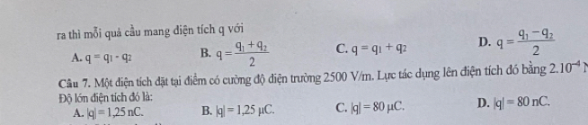 ra thì mỗi quả cầu mang diện tích q với
A. q=q_1-q_2 B. q=frac q_1+q_22 C. q=q_1+q_2 D. q=frac q_1-q_22
Câu 7. Một diện tích đặt tại điểm có cường độ diện trường 2500 V/m. Lực tác dụng lên điện tích đó bằng 2.10^(-4)
Độ lớn điện tích đó là:
A. |q|=1,25nC. B. |q|=1,25mu C. C. |q|=80mu C. D. |q|=80nC.