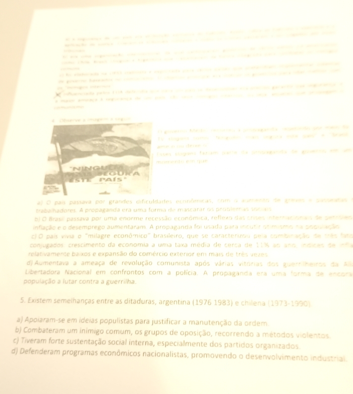 —          
hthim f og  ea t ge       i t   g    a       a  
  
n  to clde b s (60 c a  en c  n y a        a a ce  t a      e  a  
oe prve ne haseados to co  _ o   y    a     p   ;  te   
o      
rifluencada pelos EDA de fe cda sede ac o oe tcn ean e a an en pa antocee d e d ea d 
a maror ameaça a rmpinança de sm po e eco eg   a  sa ae soe de  d 
goverin Medo ceárres a pronaganda capenedo poe eeo da
y dngant comn fngoen man segara mote gais' e 'Srasl
me cmm deie o
sses síoguns fázíam parte da propaganda de goueroo em um
omento em que
a) O país passava por grandes dificuldartes econômicas, com o aumento de graves e passeatas 
trabalhadores. A propaganda era uma forma de mascarar os probleras socíais
b) O Brasil passava por uma enorme recessão econômica, reflexo das crises internacionais de petroies
infiação e o desemprego aumentaram. A propaganda foi usada para incutir otimismo na podulação
c) O país vivia o "milagre econômico" brasileiro, que se caracterizou pela combinação de três fato
conjugados: crescimento da economia a uma taxa média de cerca de 11% ao ano, indices de infla
relativamente baixos e expansão do comércio exterior em mais de três vezes
d) Aumentava a ameaça de revolução comunista após várias vitórias dos guerrilheiros da Al
Libertadora Nacional em confrontos com a polícia. A propaganda era uma forma de encora
população a lutar contra a guerrilha.
5. Existem semelhanças entre as ditaduras, argentina (1976 1983) e chilena (1973-1990).
a) Apoiaram-se em ideias populistas para justificar a manutenção da ordem.
b) Combateram um inimigo comum, os grupos de oposição, recorrendo a métodos violentos.
c) Tiveram forte sustentação social interna, especialmente dos partidos organizados.
d) Defenderam programas econômicos nacionalistas, promovendo o desenvolvimento industrial.