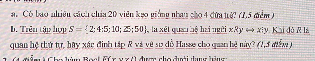 Có bao nhiêu cách chia 20 viên kẹo giống nhau cho 4 đứa trẻ? (1,5 điểm )
b. Trên tập hợp S= 2;4;5;10;25;50 , ta xét quan hệ hai ngôi xRyLongleftrightarrow x:y y. Khi đó R là
quan hệ thứ tự, hãy xác định tập R và vẽ sơ đồ Hasse cho quan hệ này? (1,5 điểm )
C điểm ) Cho hàm Bool F(xyzt) được cho dưới dang bảng