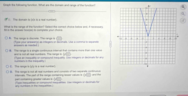 Graph the following function. What are the domain and range of the function?
D. The domain is (x|x is a real number).
What is the range of the function? Select the correct choice below and, if necessary,
fill in the answer box(es) to complete your choice.
A. The range is discrete. The range is 
(Type your answer(s) as integers or decimals. Use a comma to separate
answers as needed.)
B. The range is a single continuous interval that contains more than one value
and is not all real numbers. The range is a 
(Type an inequality or compound inequality. Use integers or decimals for any
numbers in the inequality.)
C. The range is (y [ y is a real number).
D. The range is not all real numbers and consists of two separate continuous
intervals. The part of the range containing lesser values is yl__ and the
part containing greater values is yl
(Type inequalities or compound inequalities. Use integers or decimals for
any numbers in the inequalities.)