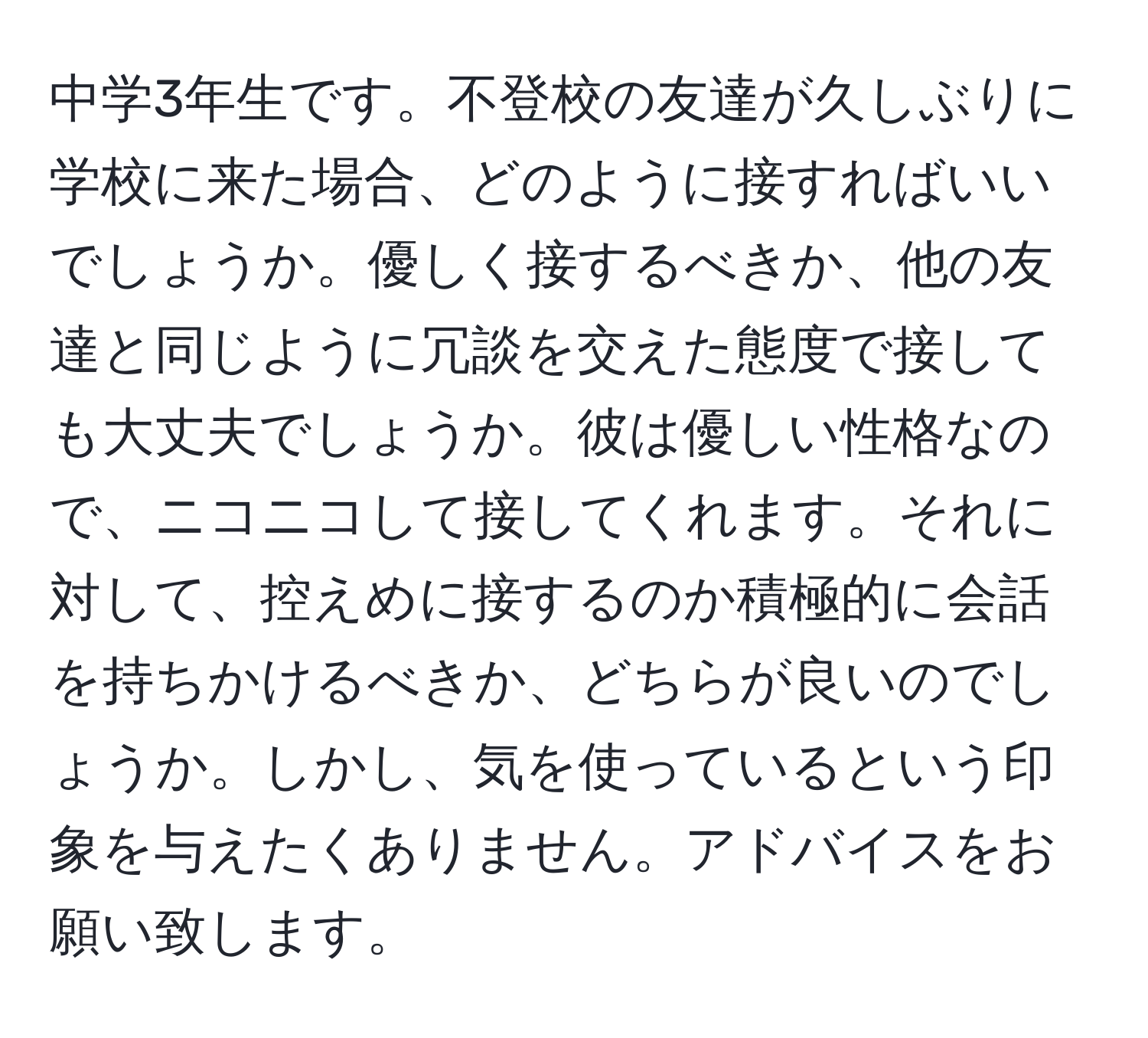 中学3年生です。不登校の友達が久しぶりに学校に来た場合、どのように接すればいいでしょうか。優しく接するべきか、他の友達と同じように冗談を交えた態度で接しても大丈夫でしょうか。彼は優しい性格なので、ニコニコして接してくれます。それに対して、控えめに接するのか積極的に会話を持ちかけるべきか、どちらが良いのでしょうか。しかし、気を使っているという印象を与えたくありません。アドバイスをお願い致します。