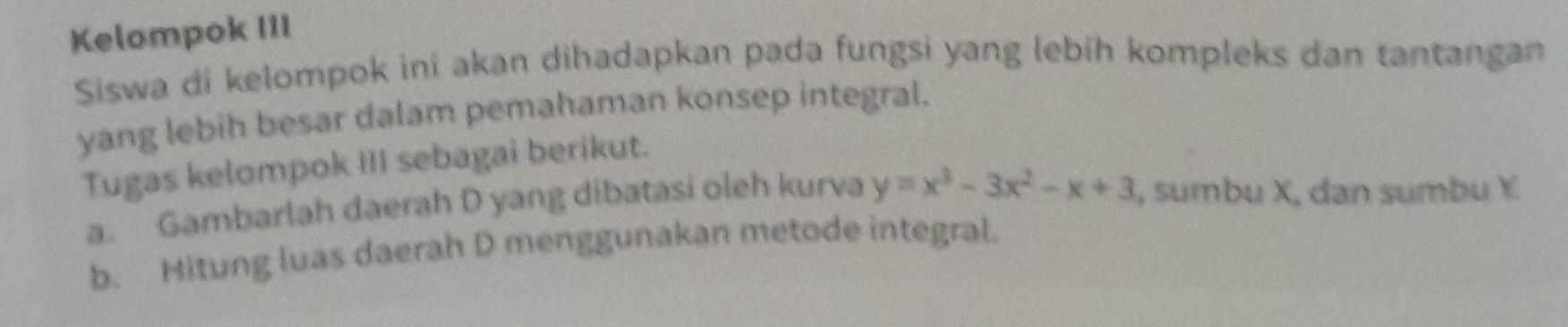 Kelompok III 
Siswa di kelompok iní akan dihadapkan pada fungsi yang lebíh kompleks dan tantangan 
yang lebih besar dalam pemahaman konsep integral. 
Tugas kelompok III sebagai berikut. 
a. Gambarlah daerah D yang dibatasi oleh kurva y=x^3-3x^2-x+3 , sumbu X, dan sumbu Y. 
b. Hitung luas daerah D menggunakan metode integral.