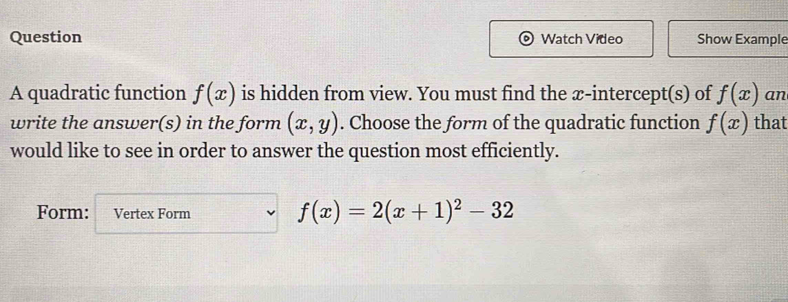 Question Watch Video Show Example 
A quadratic function f(x) is hidden from view. You must find the æ-intercept(s) of f(x) an 
write the answer(s) in the form (x,y). Choose the form of the quadratic function f(x) that 
would like to see in order to answer the question most efficiently. 
Form: Vertex Form
f(x)=2(x+1)^2-32