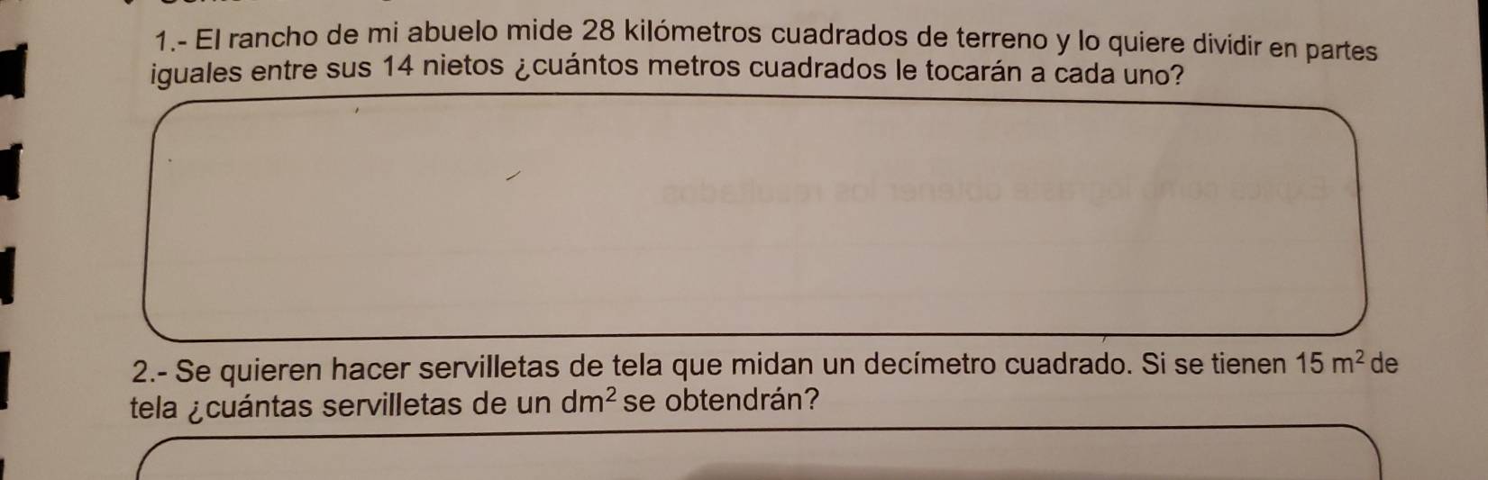 1.- El rancho de mi abuelo mide 28 kilómetros cuadrados de terreno y lo quiere dividir en partes 
iguales entre sus 14 nietos ¿cuántos metros cuadrados le tocarán a cada uno? 
2.- Se quieren hacer servilletas de tela que midan un decímetro cuadrado. Si se tienen 15m^2 de 
tela ¿cuántas servilletas de un dm^2 se obtendrán?