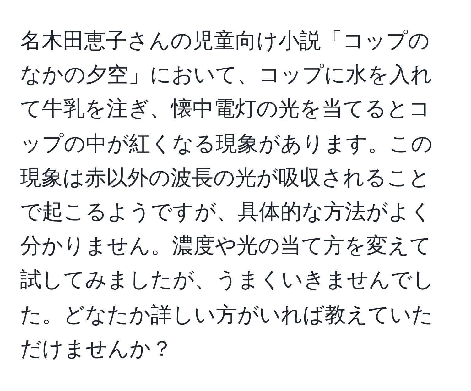 名木田恵子さんの児童向け小説「コップのなかの夕空」において、コップに水を入れて牛乳を注ぎ、懐中電灯の光を当てるとコップの中が紅くなる現象があります。この現象は赤以外の波長の光が吸収されることで起こるようですが、具体的な方法がよく分かりません。濃度や光の当て方を変えて試してみましたが、うまくいきませんでした。どなたか詳しい方がいれば教えていただけませんか？