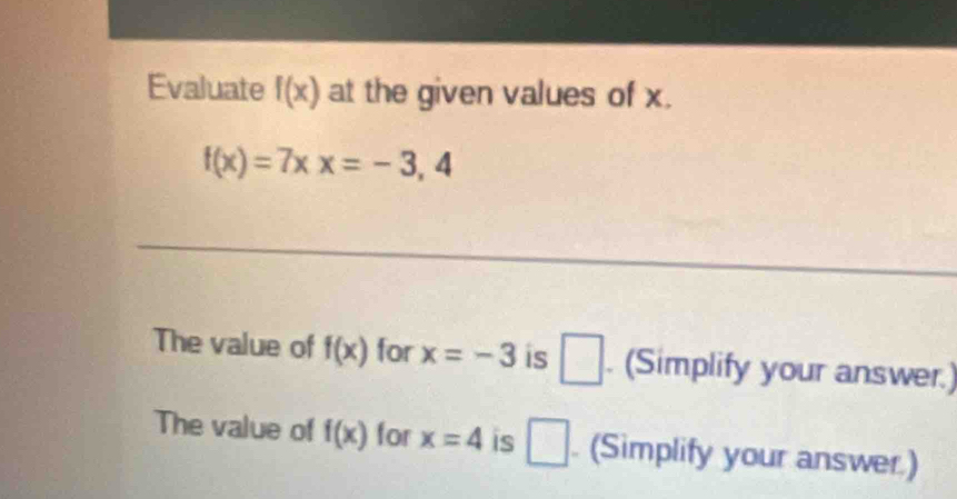 Evaluate f(x) at the given values of x.
f(x)=7xx=-3,4
_ 
The value of f(x) for x=-3 is □ . (Simplify your answer.) 
The value of f(x) for x=4 is □. (Simplify your answer)