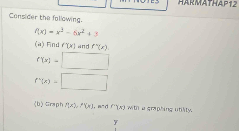 HARMATHAP12 
Consider the following.
f(x)=x^3-6x^2+3
(a) Find f'(x) and f''(x).
f'(x)=□
f''(x)=□
(b) Graph f(x), f'(x) , and f''(x) with a graphing utility.
y