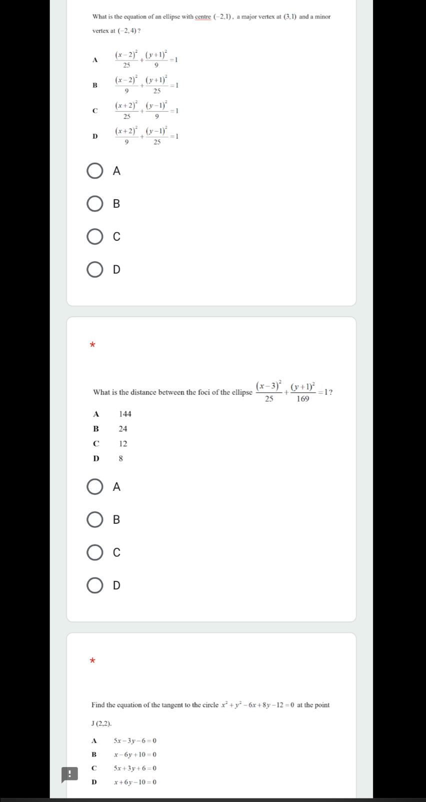 What is the equation of an ellipse with centre (-2,1) , a major vertex at (3,1) and a minor
vertex at (-2,4)
A frac (x-2)^225+frac (y+1)^29=1
B frac (x-2)^29+frac (y+1)^225=1
C frac (x+2)^225+frac (y-1)^29=1
D frac (x+2)^29+frac (y-1)^225=1
A
B
C
D
*
What is the distance between the foci of the ellipse frac (x-3)^225+frac (y+1)^2169=1
A 144
B 24
C 12
D 8
A
B
C
D
Find the equation of the tangent to the circle x^2+y^2-6x+8y-12=0 at the point
J(2,2).
A 5x-3y-6=0
B x-6y+10=0
C 5x+3y+6=0!
D x+6y-10=0