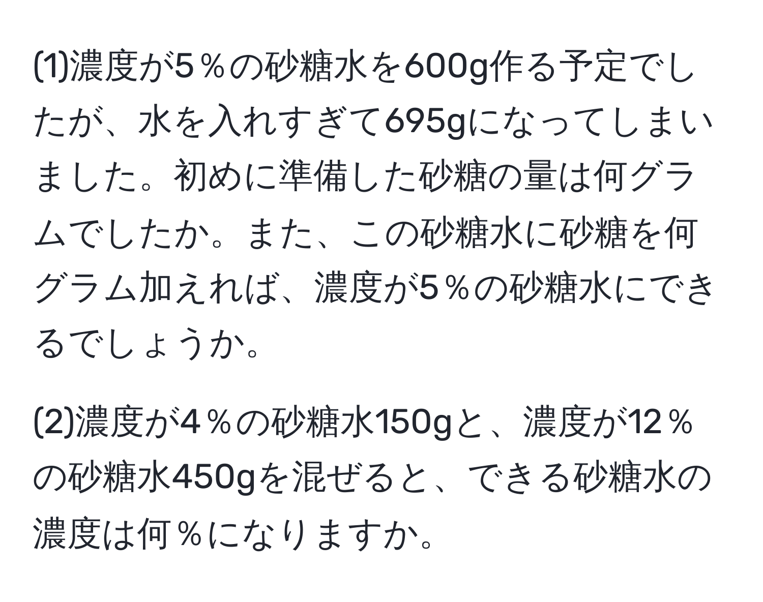 (1)濃度が5％の砂糖水を600g作る予定でしたが、水を入れすぎて695gになってしまいました。初めに準備した砂糖の量は何グラムでしたか。また、この砂糖水に砂糖を何グラム加えれば、濃度が5％の砂糖水にできるでしょうか。

(2)濃度が4％の砂糖水150gと、濃度が12％の砂糖水450gを混ぜると、できる砂糖水の濃度は何％になりますか。