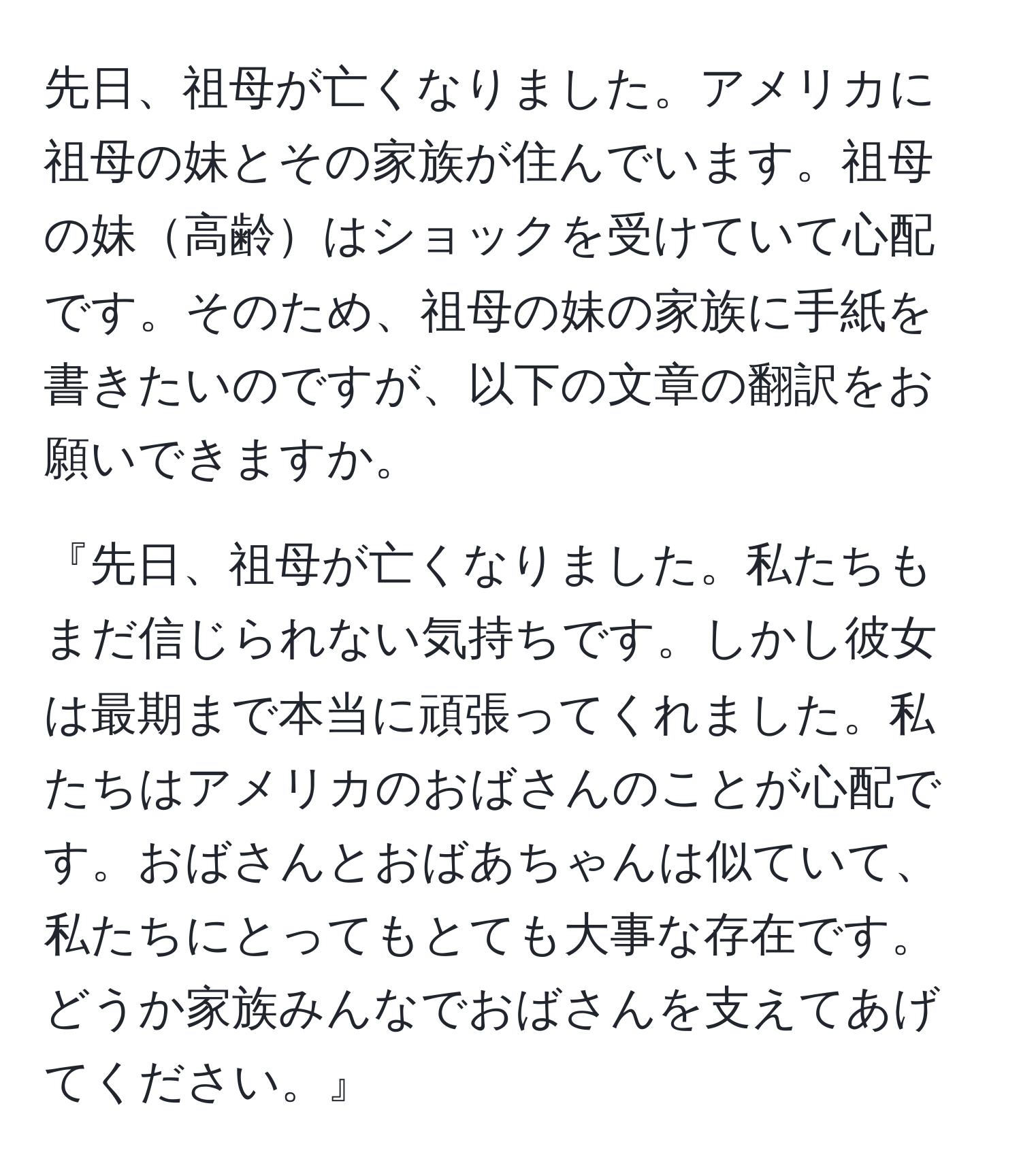 先日、祖母が亡くなりました。アメリカに祖母の妹とその家族が住んでいます。祖母の妹高齢はショックを受けていて心配です。そのため、祖母の妹の家族に手紙を書きたいのですが、以下の文章の翻訳をお願いできますか。

『先日、祖母が亡くなりました。私たちもまだ信じられない気持ちです。しかし彼女は最期まで本当に頑張ってくれました。私たちはアメリカのおばさんのことが心配です。おばさんとおばあちゃんは似ていて、私たちにとってもとても大事な存在です。どうか家族みんなでおばさんを支えてあげてください。』