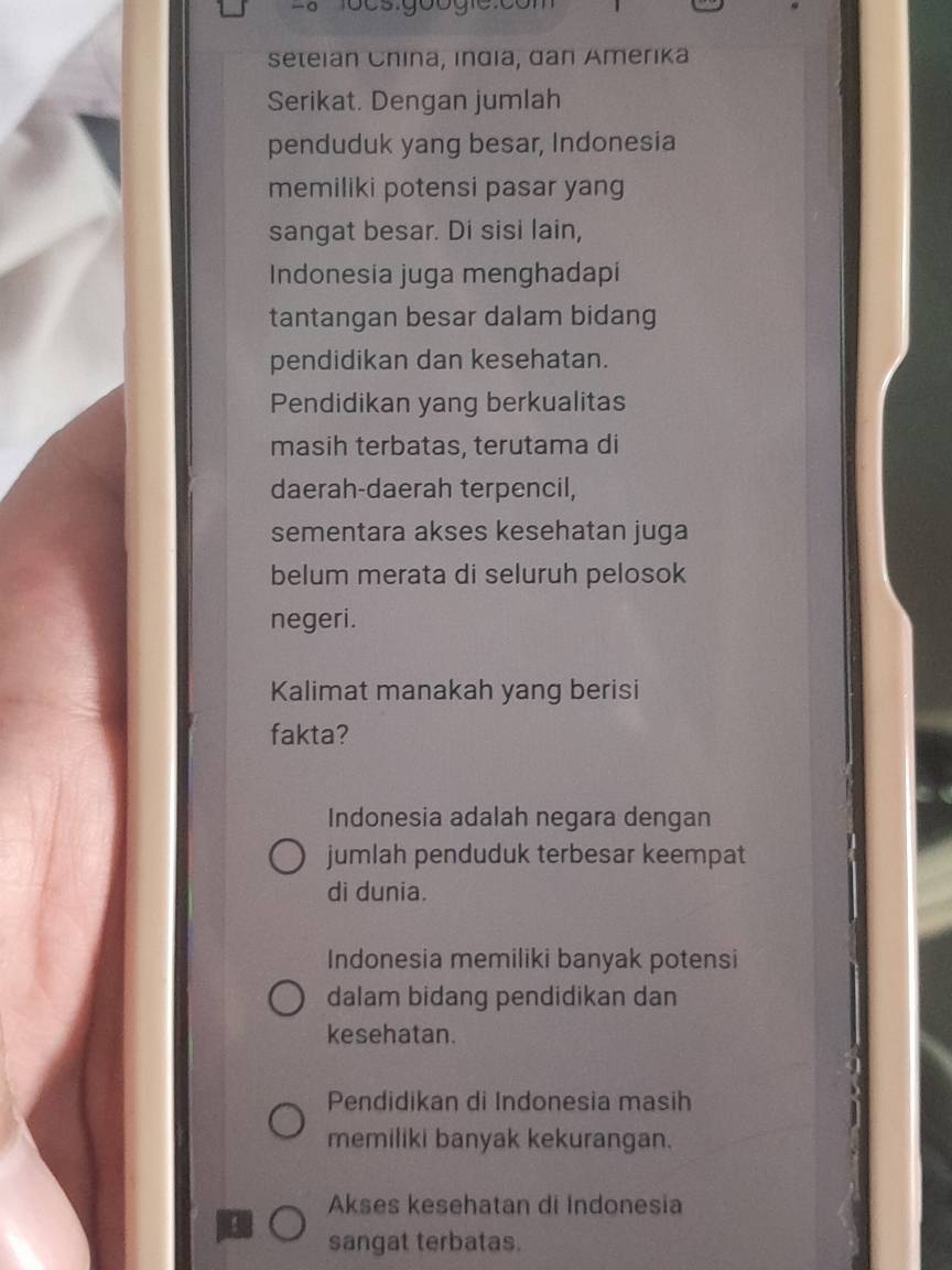 seteian China, India, dan Amerika
Serikat. Dengan jumlah
penduduk yang besar, Indonesia
memiliki potensi pasar yang
sangat besar. Di sisi lain,
Indonesia juga menghadapi
tantangan besar dalam bidang
pendidikan dan kesehatan.
Pendidikan yang berkualitas
masih terbatas, terutama di
daerah-daerah terpencil,
sementara akses kesehatan juga
belum merata di seluruh pelosok
negeri.
Kalimat manakah yang berisi
fakta?
Indonesia adalah negara dengan
jumlah penduduk terbesar keempat
di dunia.
Indonesia memiliki banyak potensi
dalam bidang pendidikan dan
kesehatan.
Pendidikan di Indonesia masih
memiliki banyak kekurangan.
Akses kesehatan di Indonesia!
sangat terbatas.