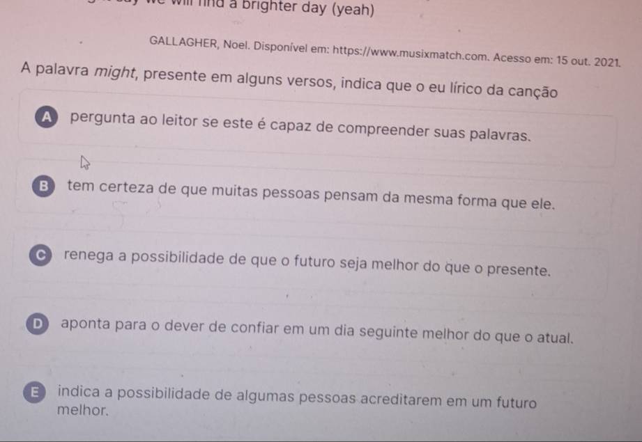 will fnd a brighter day (yeah)
GALLAGHER, Noel. Disponível em: https://www.musixmatch.com. Acesso em: 15 out. 2021.
A palavra might, presente em alguns versos, indica que o eu lírico da canção
A pergunta ao leitor se este é capaz de compreender suas palavras.
B tem certeza de que muitas pessoas pensam da mesma forma que ele.
c renega a possibilidade de que o futuro seja melhor do que o presente.
D) aponta para o dever de confiar em um dia seguinte melhor do que o atual.
E indica a possibilidade de algumas pessoas acreditarem em um futuro
melhor.