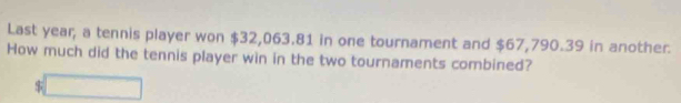 Last year, a tennis player won $32,063.81 in one tournament and $67,790.39 in another. 
How much did the tennis player win in the two tournaments combined?
$ □